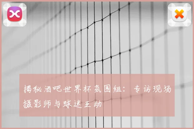 揭秘酒吧世界杯氛围组：专访现场摄影师与球迷互动