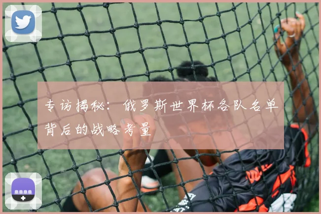 专访揭秘:俄罗斯世界杯各队名单背后的战略考量