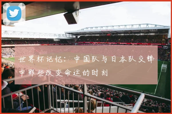 世界杯记忆:中国队与日本队交锋中那些改变命运的时刻