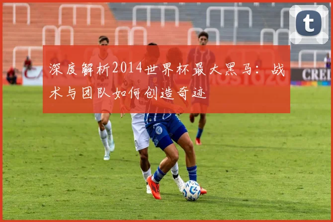 深度解析2014世界杯最大黑马:战术与团队如何创造奇迹