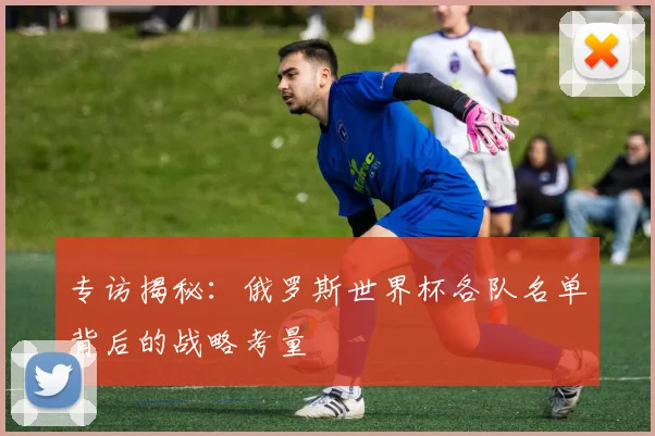 专访揭秘:俄罗斯世界杯各队名单背后的战略考量