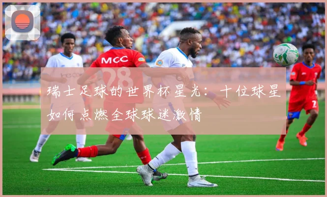 瑞士足球的世界杯星光:十位球星如何点燃全球球迷激情