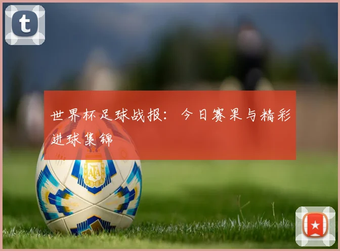 世界杯足球战报：今日赛果与精彩进球集锦