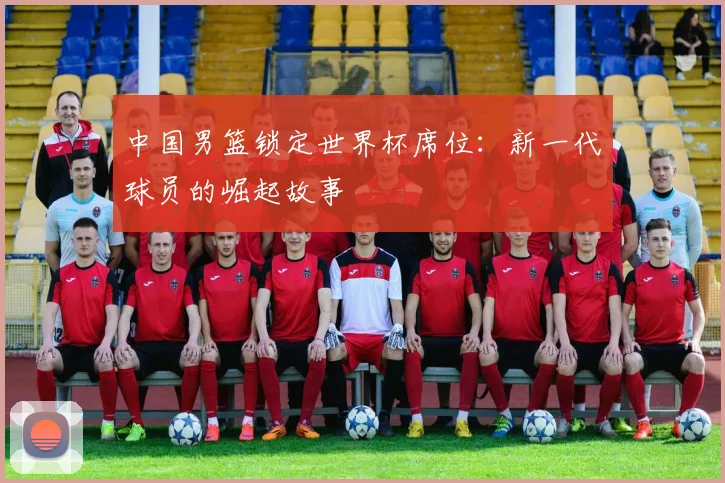 中国男篮锁定世界杯席位:新一代球员的崛起故事