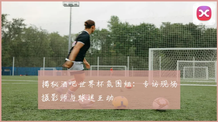 揭秘酒吧世界杯氛围组：专访现场摄影师与球迷互动