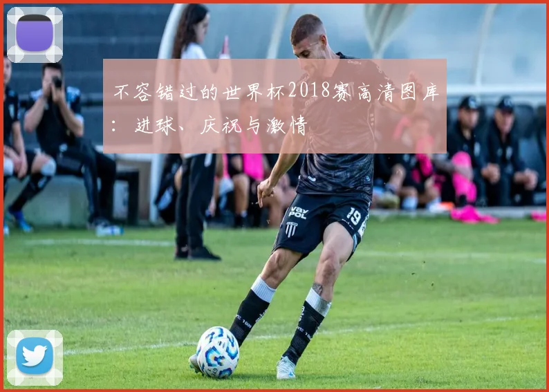 不容错过的世界杯2018赛高清图库:进球、庆祝与激情