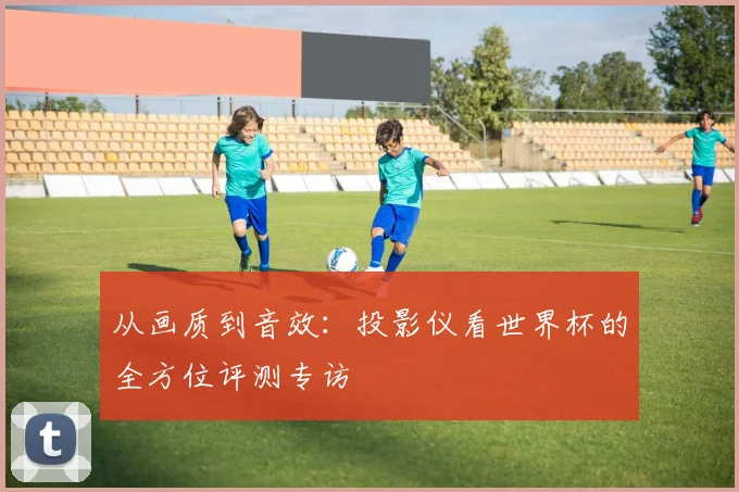 从画质到音效：投影仪看世界杯的全方位评测专访