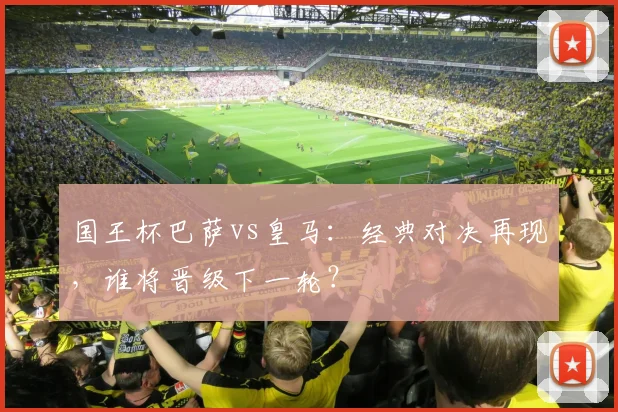 国王杯巴萨vs皇马：经典对决再现，谁将晋级下一轮？